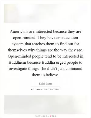 Americans are interested because they are open-minded. They have an education system that teaches them to find out for themselves why things are the way they are. Open-minded people tend to be interested in Buddhism because Buddha urged people to investigate things - he didn’t just command them to believe Picture Quote #1