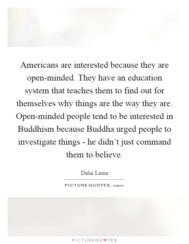 Americans are interested because they are open-minded. They have an education system that teaches them to find out for themselves why things are the way they are. Open-minded people tend to be interested in Buddhism because Buddha urged people to investigate things - he didn't just command them to believe Picture Quote #1
