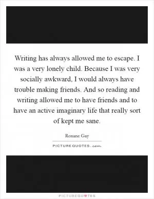 Writing has always allowed me to escape. I was a very lonely child. Because I was very socially awkward, I would always have trouble making friends. And so reading and writing allowed me to have friends and to have an active imaginary life that really sort of kept me sane Picture Quote #1