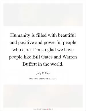 Humanity is filled with beautiful and positive and powerful people who care. I’m so glad we have people like Bill Gates and Warren Buffett in the world Picture Quote #1