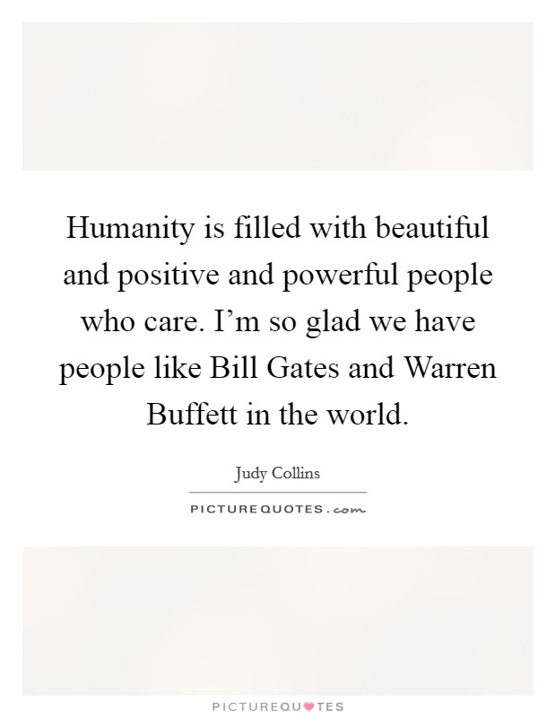 Humanity is filled with beautiful and positive and powerful people who care. I'm so glad we have people like Bill Gates and Warren Buffett in the world Picture Quote #1