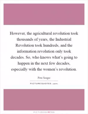 However, the agricultural revolution took thousands of years, the Industrial Revolution took hundreds, and the information revolution only took decades. So, who knows what’s going to happen in the next few decades, especially with the women’s revolution Picture Quote #1