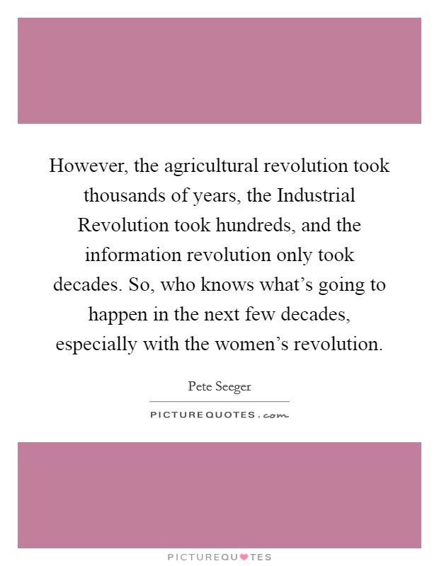 However, the agricultural revolution took thousands of years, the Industrial Revolution took hundreds, and the information revolution only took decades. So, who knows what's going to happen in the next few decades, especially with the women's revolution Picture Quote #1