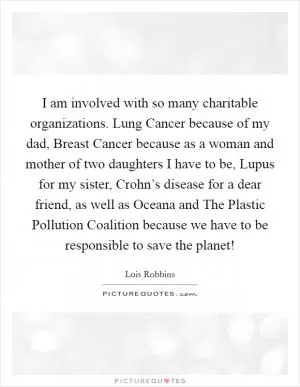 I am involved with so many charitable organizations. Lung Cancer because of my dad, Breast Cancer because as a woman and mother of two daughters I have to be, Lupus for my sister, Crohn’s disease for a dear friend, as well as Oceana and The Plastic Pollution Coalition because we have to be responsible to save the planet! Picture Quote #1