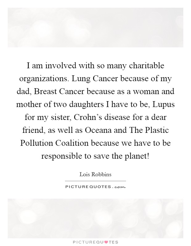 I am involved with so many charitable organizations. Lung Cancer because of my dad, Breast Cancer because as a woman and mother of two daughters I have to be, Lupus for my sister, Crohn's disease for a dear friend, as well as Oceana and The Plastic Pollution Coalition because we have to be responsible to save the planet! Picture Quote #1