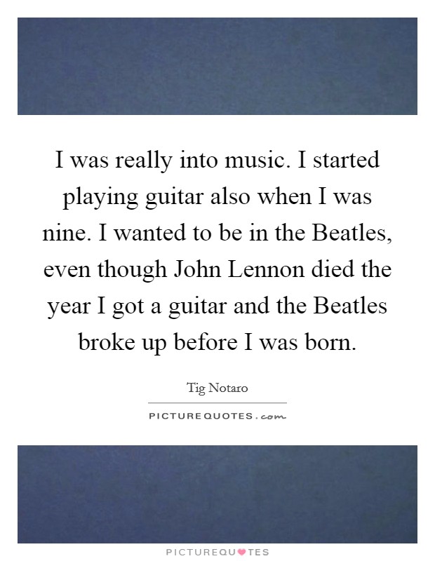 I was really into music. I started playing guitar also when I was nine. I wanted to be in the Beatles, even though John Lennon died the year I got a guitar and the Beatles broke up before I was born Picture Quote #1