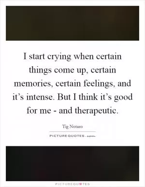 I start crying when certain things come up, certain memories, certain feelings, and it’s intense. But I think it’s good for me - and therapeutic Picture Quote #1
