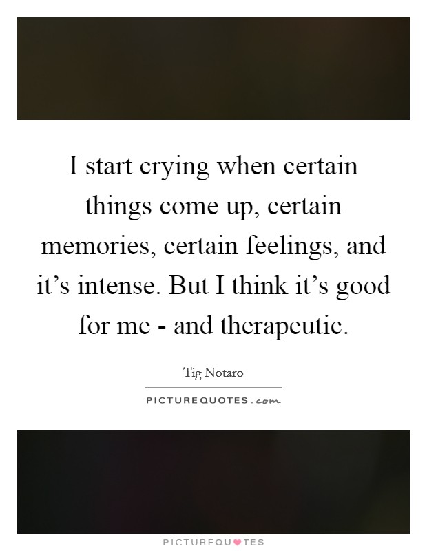 I start crying when certain things come up, certain memories, certain feelings, and it's intense. But I think it's good for me - and therapeutic Picture Quote #1