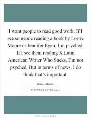 I want people to read good work. If I see someone reading a book by Lorrie Moore or Jennifer Egan, I’m psyched. If I see them reading X Latin American Writer Who Sucks, I’m not psyched. But in terms of news, I do think that’s important Picture Quote #1
