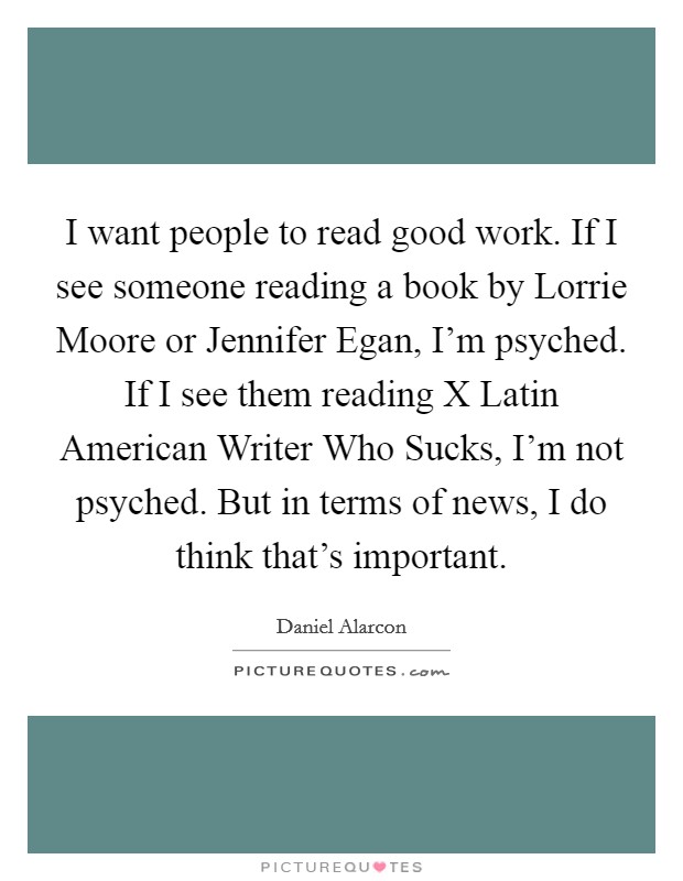 I want people to read good work. If I see someone reading a book by Lorrie Moore or Jennifer Egan, I'm psyched. If I see them reading X Latin American Writer Who Sucks, I'm not psyched. But in terms of news, I do think that's important Picture Quote #1