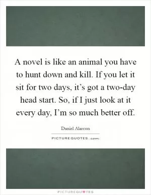 A novel is like an animal you have to hunt down and kill. If you let it sit for two days, it’s got a two-day head start. So, if I just look at it every day, I’m so much better off Picture Quote #1