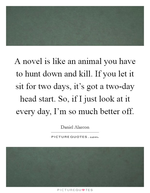 A novel is like an animal you have to hunt down and kill. If you let it sit for two days, it's got a two-day head start. So, if I just look at it every day, I'm so much better off Picture Quote #1