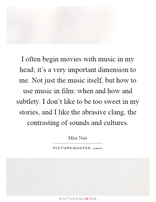 I often begin movies with music in my head; it's a very important dimension to me. Not just the music itself, but how to use music in film: when and how and subtlety. I don't like to be too sweet in my stories, and I like the abrasive clang, the contrasting of sounds and cultures Picture Quote #1