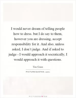 I would never dream of telling people how to dress. but I do say to them, however you are dressing, accept responsibility for it. And also, unless asked, I don’t judge. And if asked to judge - I would approach it socratically, I would approach it with questions Picture Quote #1