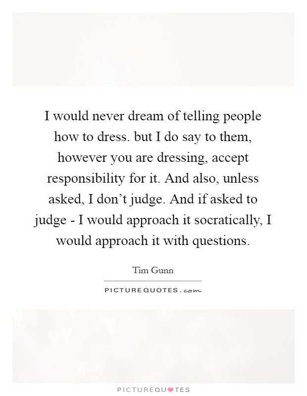 I would never dream of telling people how to dress. but I do say to them, however you are dressing, accept responsibility for it. And also, unless asked, I don't judge. And if asked to judge - I would approach it socratically, I would approach it with questions Picture Quote #1