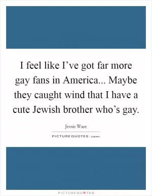 I feel like I’ve got far more gay fans in America... Maybe they caught wind that I have a cute Jewish brother who’s gay Picture Quote #1
