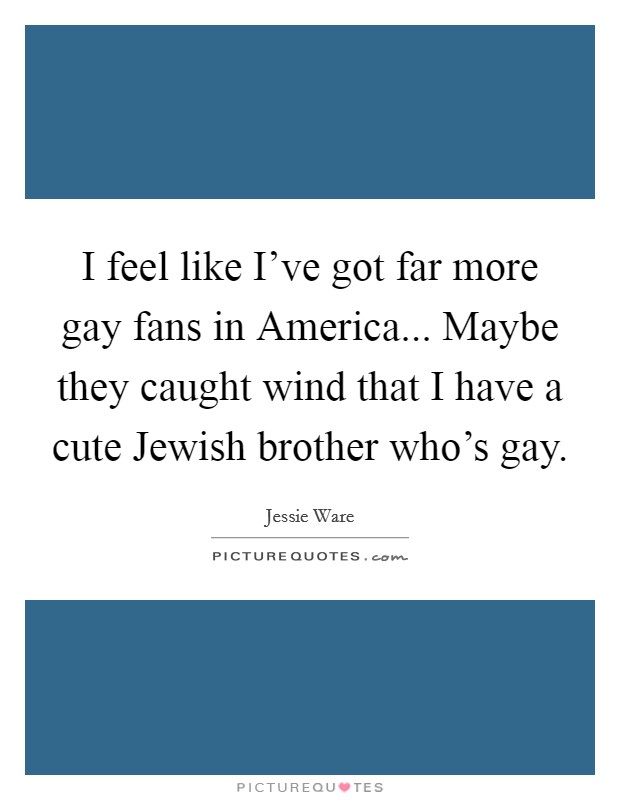 I feel like I've got far more gay fans in America... Maybe they caught wind that I have a cute Jewish brother who's gay Picture Quote #1