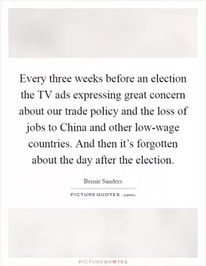 Every three weeks before an election the TV ads expressing great concern about our trade policy and the loss of jobs to China and other low-wage countries. And then it’s forgotten about the day after the election Picture Quote #1