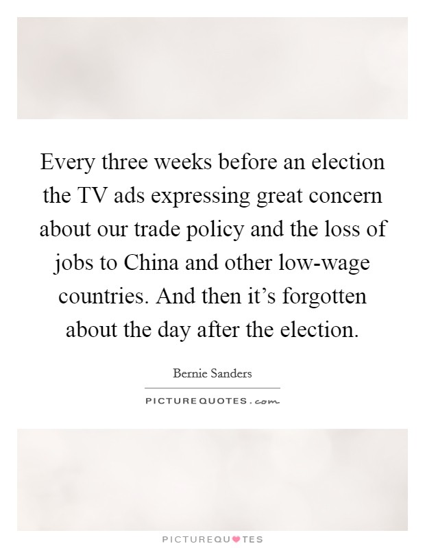 Every three weeks before an election the TV ads expressing great concern about our trade policy and the loss of jobs to China and other low-wage countries. And then it's forgotten about the day after the election Picture Quote #1