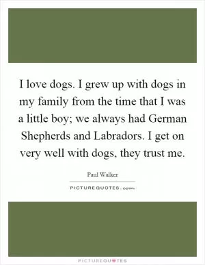 I love dogs. I grew up with dogs in my family from the time that I was a little boy; we always had German Shepherds and Labradors. I get on very well with dogs, they trust me Picture Quote #1