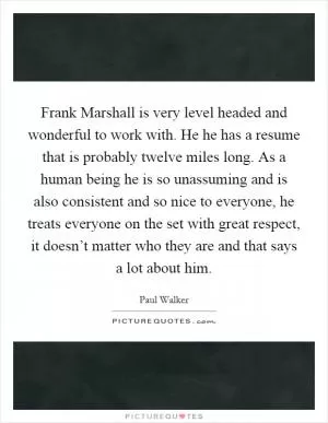 Frank Marshall is very level headed and wonderful to work with. He he has a resume that is probably twelve miles long. As a human being he is so unassuming and is also consistent and so nice to everyone, he treats everyone on the set with great respect, it doesn’t matter who they are and that says a lot about him Picture Quote #1