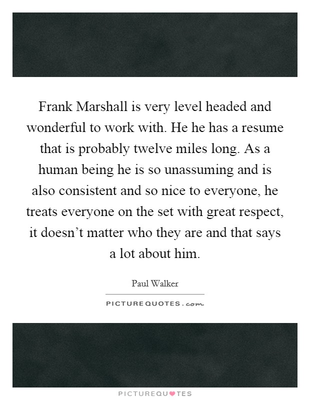 Frank Marshall is very level headed and wonderful to work with. He he has a resume that is probably twelve miles long. As a human being he is so unassuming and is also consistent and so nice to everyone, he treats everyone on the set with great respect, it doesn't matter who they are and that says a lot about him Picture Quote #1