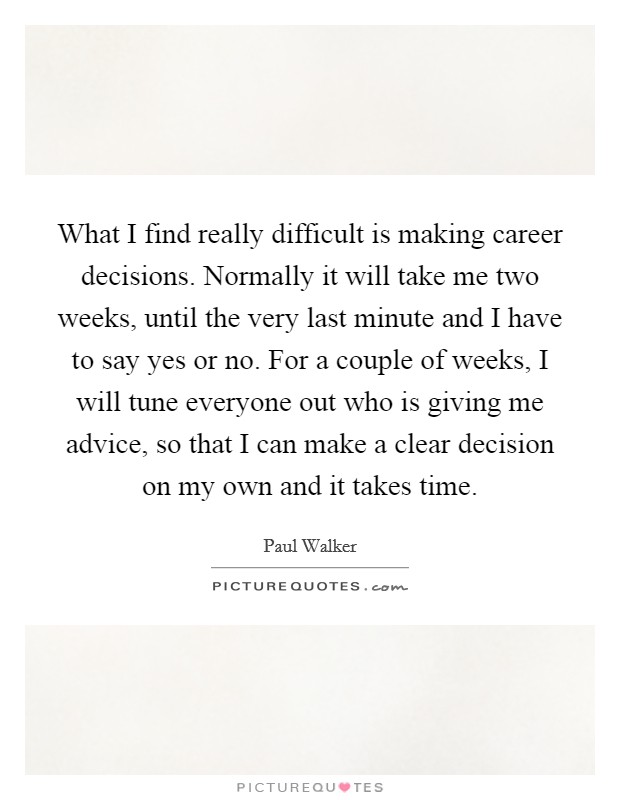 What I find really difficult is making career decisions. Normally it will take me two weeks, until the very last minute and I have to say yes or no. For a couple of weeks, I will tune everyone out who is giving me advice, so that I can make a clear decision on my own and it takes time Picture Quote #1