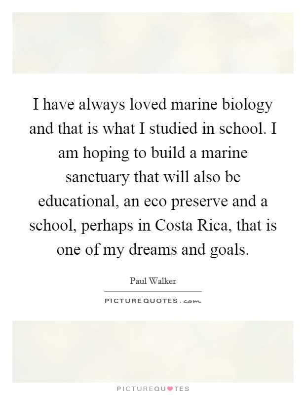 I have always loved marine biology and that is what I studied in school. I am hoping to build a marine sanctuary that will also be educational, an eco preserve and a school, perhaps in Costa Rica, that is one of my dreams and goals Picture Quote #1