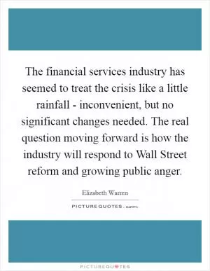 The financial services industry has seemed to treat the crisis like a little rainfall - inconvenient, but no significant changes needed. The real question moving forward is how the industry will respond to Wall Street reform and growing public anger Picture Quote #1