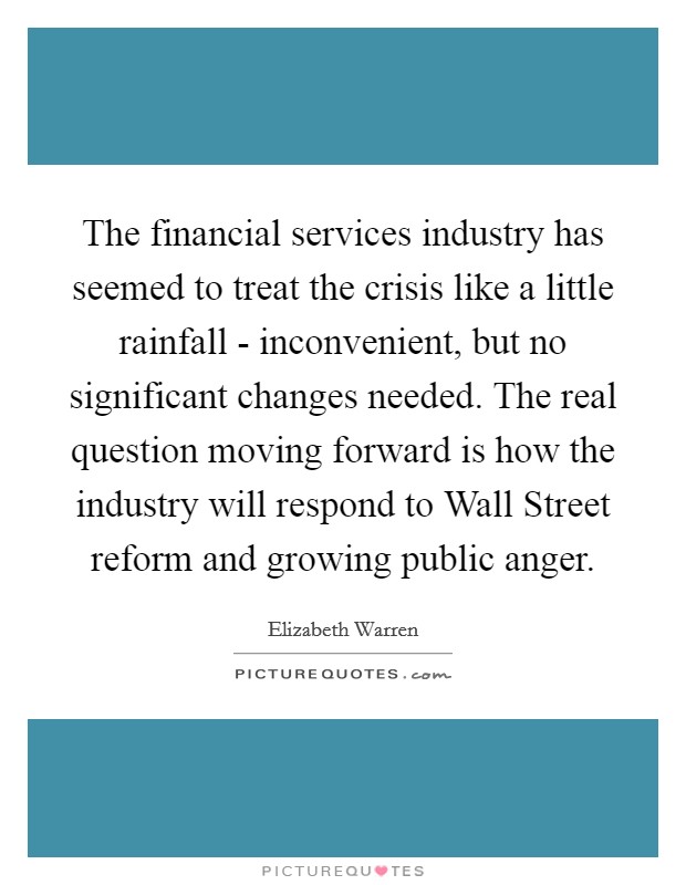 The financial services industry has seemed to treat the crisis like a little rainfall - inconvenient, but no significant changes needed. The real question moving forward is how the industry will respond to Wall Street reform and growing public anger Picture Quote #1