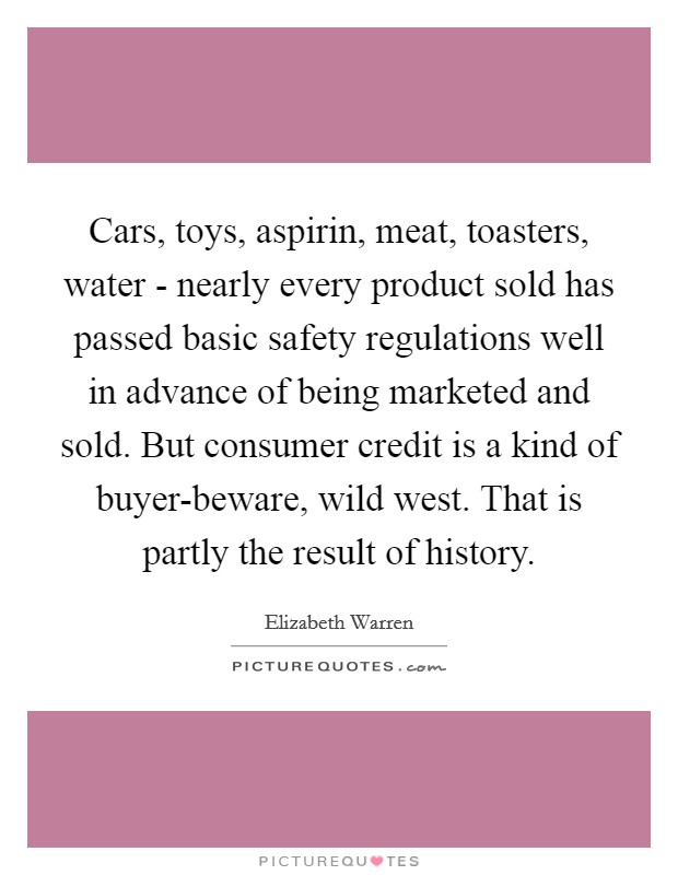 Cars, toys, aspirin, meat, toasters, water - nearly every product sold has passed basic safety regulations well in advance of being marketed and sold. But consumer credit is a kind of buyer-beware, wild west. That is partly the result of history Picture Quote #1