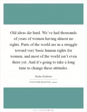 Old ideas die hard. We’ve had thousands of years of women having almost no rights. Parts of the world are in a struggle toward very basic human rights for women, and most of the world isn’t even there yet. And it’s going to take a long time to change these attitudes Picture Quote #1
