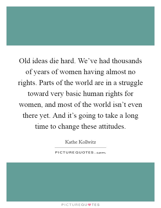 Old ideas die hard. We've had thousands of years of women having almost no rights. Parts of the world are in a struggle toward very basic human rights for women, and most of the world isn't even there yet. And it's going to take a long time to change these attitudes Picture Quote #1