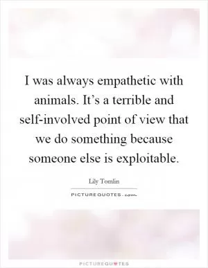 I was always empathetic with animals. It’s a terrible and self-involved point of view that we do something because someone else is exploitable Picture Quote #1