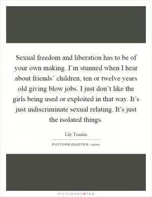Sexual freedom and liberation has to be of your own making. I’m stunned when I hear about friends’ children, ten or twelve years old giving blow jobs. I just don’t like the girls being used or exploited in that way. It’s just indiscriminate sexual relating. It’s just the isolated things Picture Quote #1