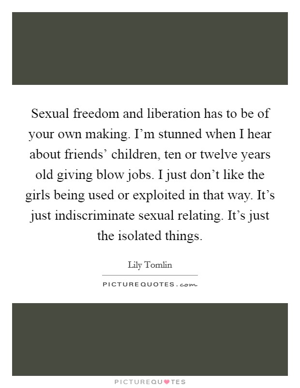 Sexual freedom and liberation has to be of your own making. I'm stunned when I hear about friends' children, ten or twelve years old giving blow jobs. I just don't like the girls being used or exploited in that way. It's just indiscriminate sexual relating. It's just the isolated things Picture Quote #1