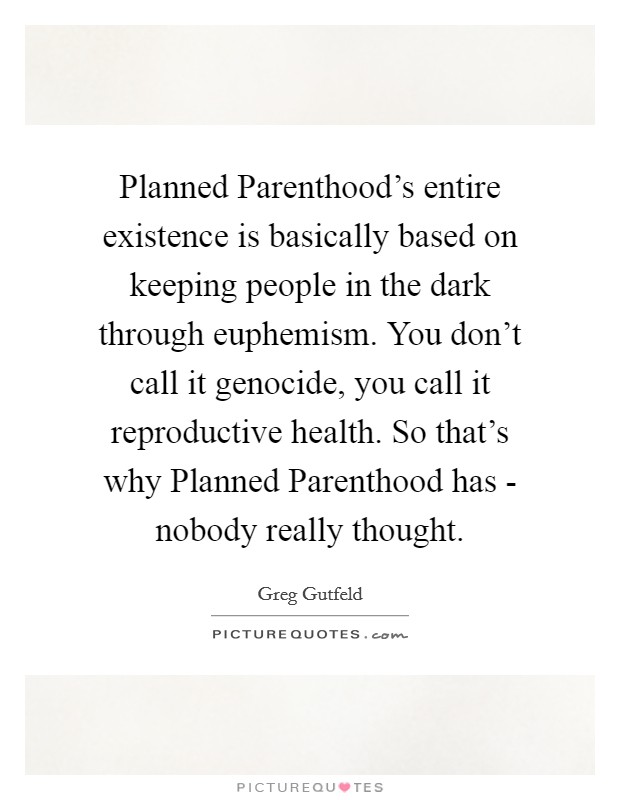 Planned Parenthood's entire existence is basically based on keeping people in the dark through euphemism. You don't call it genocide, you call it reproductive health. So that's why Planned Parenthood has - nobody really thought Picture Quote #1