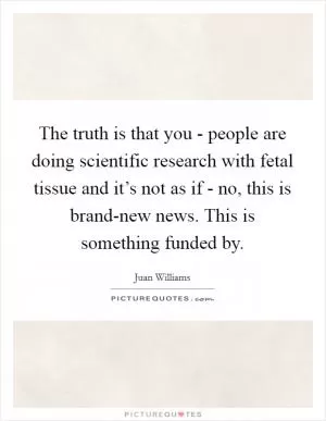 The truth is that you - people are doing scientific research with fetal tissue and it’s not as if - no, this is brand-new news. This is something funded by Picture Quote #1
