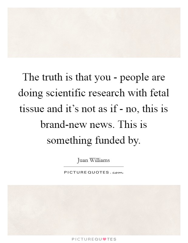 The truth is that you - people are doing scientific research with fetal tissue and it's not as if - no, this is brand-new news. This is something funded by Picture Quote #1
