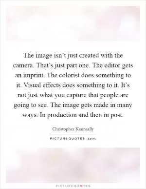 The image isn’t just created with the camera. That’s just part one. The editor gets an imprint. The colorist does something to it. Visual effects does something to it. It’s not just what you capture that people are going to see. The image gets made in many ways. In production and then in post Picture Quote #1