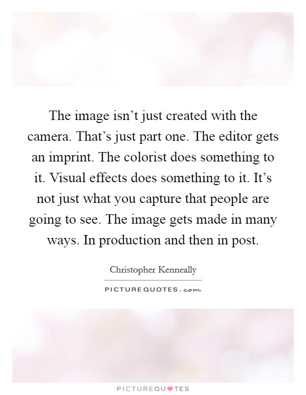 The image isn't just created with the camera. That's just part one. The editor gets an imprint. The colorist does something to it. Visual effects does something to it. It's not just what you capture that people are going to see. The image gets made in many ways. In production and then in post Picture Quote #1