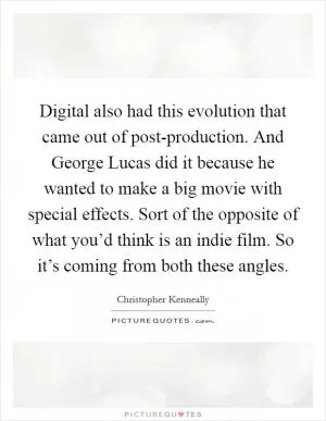 Digital also had this evolution that came out of post-production. And George Lucas did it because he wanted to make a big movie with special effects. Sort of the opposite of what you’d think is an indie film. So it’s coming from both these angles Picture Quote #1
