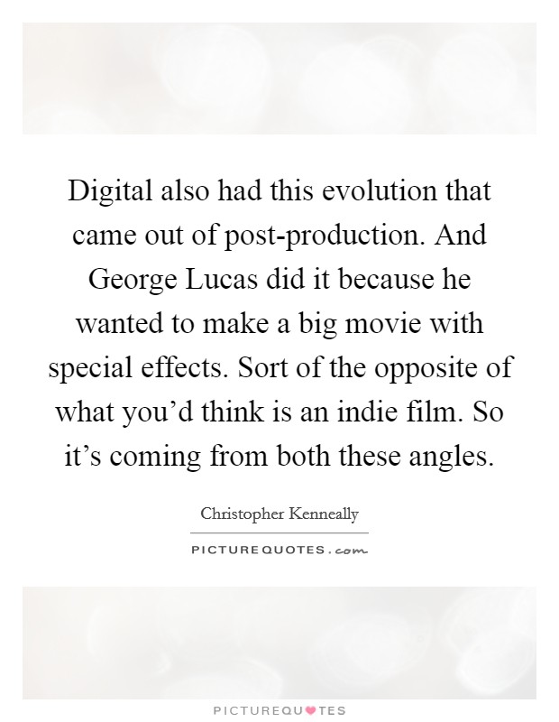 Digital also had this evolution that came out of post-production. And George Lucas did it because he wanted to make a big movie with special effects. Sort of the opposite of what you'd think is an indie film. So it's coming from both these angles Picture Quote #1
