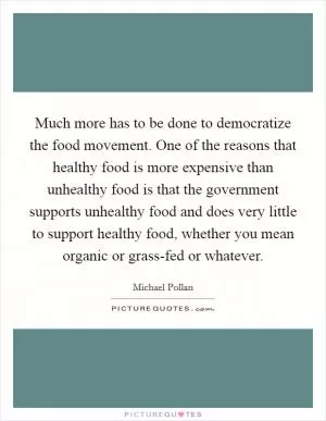 Much more has to be done to democratize the food movement. One of the reasons that healthy food is more expensive than unhealthy food is that the government supports unhealthy food and does very little to support healthy food, whether you mean organic or grass-fed or whatever Picture Quote #1