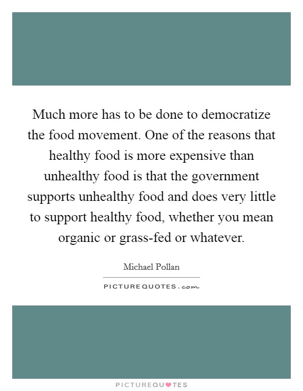 Much more has to be done to democratize the food movement. One of the reasons that healthy food is more expensive than unhealthy food is that the government supports unhealthy food and does very little to support healthy food, whether you mean organic or grass-fed or whatever Picture Quote #1