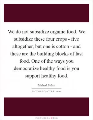 We do not subsidize organic food. We subsidize these four crops - five altogether, but one is cotton - and these are the building blocks of fast food. One of the ways you democratize healthy food is you support healthy food Picture Quote #1