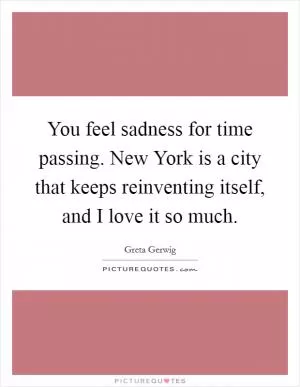 You feel sadness for time passing. New York is a city that keeps reinventing itself, and I love it so much Picture Quote #1