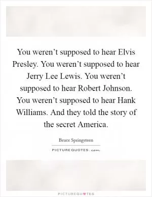 You weren’t supposed to hear Elvis Presley. You weren’t supposed to hear Jerry Lee Lewis. You weren’t supposed to hear Robert Johnson. You weren’t supposed to hear Hank Williams. And they told the story of the secret America Picture Quote #1