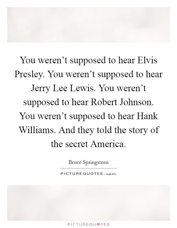 You weren't supposed to hear Elvis Presley. You weren't supposed to hear Jerry Lee Lewis. You weren't supposed to hear Robert Johnson. You weren't supposed to hear Hank Williams. And they told the story of the secret America Picture Quote #1
