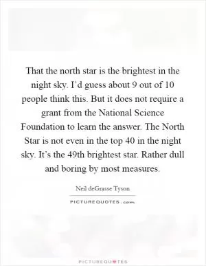 That the north star is the brightest in the night sky. I’d guess about 9 out of 10 people think this. But it does not require a grant from the National Science Foundation to learn the answer. The North Star is not even in the top 40 in the night sky. It’s the 49th brightest star. Rather dull and boring by most measures Picture Quote #1